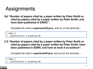 Assignments
146
> Make E
> ./publications E graphium_db
2e) “Number of papers cited by a paper written by Peter Smith or
cited by papers cited by a paper written by Peter Smith, and
have been published in ESWC”.
Complete the code in experiment/E.java, and run (in the terminal)...
2 f) “Number of papers cited by a paper written by Peter Smith or
cited by papers cited by a paper written by Peter Smith, have
been published in ESWC and have at most 4 co-authors”.
Complete the code in experiment/F.java, and run (in the terminal)...
> Make F
> ./publications F graphium_db
 