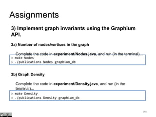 Assignments
148
> make Nodes
> ./publications Nodes graphium_db
3) Implement graph invariants using the Graphium
API.
3a) Number of nodes/vertices in the graph
Complete the code in experiment/Nodes.java, and run (in the terminal)...
> make Density
> ./publications Density graphium_db
3b) Graph Density
Complete the code in experiment/Density.java, and run (in the
terminal)...
 