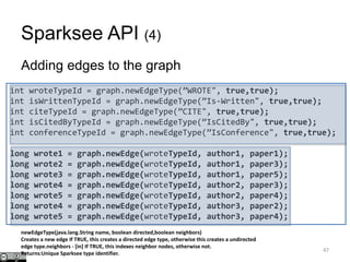 Sparksee API (4)
Adding edges to the graph
47
int wroteTypeId = graph.newEdgeType(”WROTE", true,true);
int isWrittenTypeId = graph.newEdgeType(”Is-Written", true,true);
int citeTypeId = graph.newEdgeType(”CITE", true,true);
int isCitedByTypeId = graph.newEdgeType(”IsCitedBy", true,true);
int conferenceTypeId = graph.newEdgeType(”IsConference", true,true);
long wrote1 = graph.newEdge(wroteTypeId, author1, paper1);
long wrote2 = graph.newEdge(wroteTypeId, author1, paper3);
long wrote3 = graph.newEdge(wroteTypeId, author1, paper5);
long wrote4 = graph.newEdge(wroteTypeId, author2, paper3);
long wrote5 = graph.newEdge(wroteTypeId, author2, paper4);
long wrote4 = graph.newEdge(wroteTypeId, author3, paper2);
long wrote5 = graph.newEdge(wroteTypeId, author3, paper4);
newEdgeType(java.lang.String name, boolean directed,boolean neighbors)
Creates a new edge If TRUE, this creates a directed edge type, otherwise this creates a undirected
edge type.neighbors - [in] If TRUE, this indexes neighbor nodes, otherwise not.
Returns:Unique Sparksee type identifier.
 