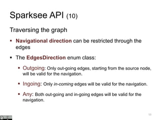 Sparksee API (10)
Traversing the graph
 Navigational direction can be restricted through the
edges
 The EdgesDirection enum class:
 Outgoing: Only out-going edges, starting from the source node,
will be valid for the navigation.
 Ingoing: Only in-coming edges will be valid for the navigation.
 Any: Both out-going and in-going edges will be valid for the
navigation.
53
 