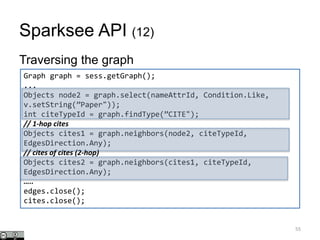 Sparksee API (12)
Traversing the graph
55
Graph graph = sess.getGraph();
...
Objects node2 = graph.select(nameAttrId, Condition.Like,
v.setString(”Paper"));
int citeTypeId = graph.findType(”CITE");
// 1-hop cites
Objects cites1 = graph.neighbors(node2, citeTypeId,
EdgesDirection.Any);
// cites of cites (2-hop)
Objects cites2 = graph.neighbors(cites1, citeTypeId,
EdgesDirection.Any);
…..
edges.close();
cites.close();
 