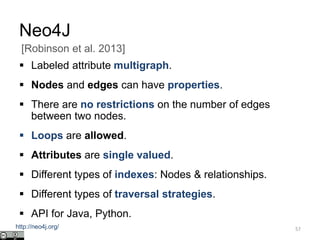 Neo4J
 Labeled attribute multigraph.
 Nodes and edges can have properties.
 There are no restrictions on the number of edges
between two nodes.
 Loops are allowed.
 Attributes are single valued.
 Different types of indexes: Nodes & relationships.
 Different types of traversal strategies.
 API for Java, Python.
57
[Robinson et al. 2013]
http://neo4j.org/
 