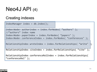 Neo4J API (4)
Creating indexes
64
IndexManager index = db.index();
Index<Node> authorIndex = index.forNodes( ”authors" );
//”authors” index name
Index<Node> paperIndex = index.forNodes( ”papers" );
Index<Node> conferenceIndex = index.forNodes( ”conferences" );
RelationshipIndex wroteIndex = index.forRelationships( ”write" );
RelationshipIndex citeIndex = index.forRelationships( ”cite" );
RelationshipIndex conferenceRelIndex = index.forRelationships(
”conferenceRel" );
 