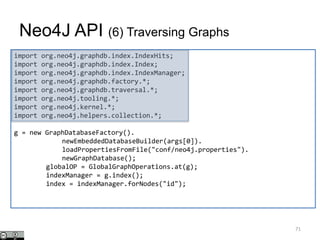 import org.neo4j.graphdb.index.IndexHits;
import org.neo4j.graphdb.index.Index;
import org.neo4j.graphdb.index.IndexManager;
import org.neo4j.graphdb.factory.*;
import org.neo4j.graphdb.traversal.*;
import org.neo4j.tooling.*;
import org.neo4j.kernel.*;
import org.neo4j.helpers.collection.*;
g = new GraphDatabaseFactory().
newEmbeddedDatabaseBuilder(args[0]).
loadPropertiesFromFile("conf/neo4j.properties").
newGraphDatabase();
globalOP = GlobalGraphOperations.at(g);
indexManager = g.index();
index = indexManager.forNodes("id");
Neo4J API (6) Traversing Graphs
71
 