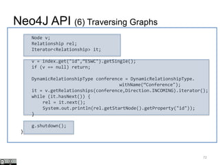 Node v;
Relationship rel;
Iterator<Relationship> it;
v = index.get("id",”ESWC").getSingle();
if (v == null) return;
DynamicRelationshipType conference = DynamicRelationshipType.
withName(“Conference");
it = v.getRelationships(conference,Direction.INCOMING).iterator();
while (it.hasNext()) {
rel = it.next();
System.out.println(rel.getStartNode().getProperty("id"));
}
g.shutdown();
}
Neo4J API (6) Traversing Graphs
72
 