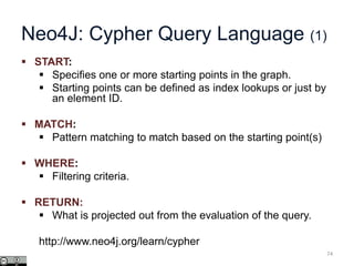 Neo4J: Cypher Query Language (1)
 START:
 Specifies one or more starting points in the graph.
 Starting points can be defined as index lookups or just by
an element ID.
 MATCH:
 Pattern matching to match based on the starting point(s)
 WHERE:
 Filtering criteria.
 RETURN:
 What is projected out from the evaluation of the query.
http://www.neo4j.org/learn/cypher
74
 