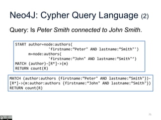 Neo4J: Cypher Query Language (2)
Query: Is Peter Smith connected to John Smith.
75
START author=node:authors(
'firstname:”Peter" AND lastname:”Smith"')
m=node:authors(
'firstname:”John" AND lastname:”Smith"’)
MATCH (author)-[R*]->(m)
RETURN count(R)
MATCH (author:authors {firstname:”Peter" AND lastname:”Smith"})-
[R*]->(m:author:authors {firstname:”John" AND lastname:”Smith"})
RETURN count(R)
 