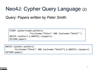 Neo4J: Cypher Query Language (2)
Query: Papers written by Peter Smith.
76
START author=node:authors(
'firstname:”Peter" AND lastname:”Smith"')
MATCH (author)-[:WROTE]->(papers)
RETURN papers
MATCH (author:authors{
firstname:”Peter" AND lastname:”Smith”}-[:WROTE]->(papers)
RETURN papers
 