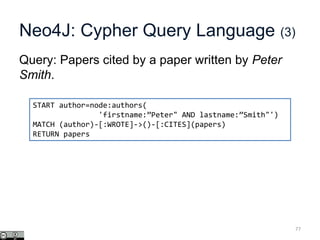 Neo4J: Cypher Query Language (3)
Query: Papers cited by a paper written by Peter
Smith.
77
START author=node:authors(
'firstname:”Peter" AND lastname:”Smith"')
MATCH (author)-[:WROTE]->()-[:CITES](papers)
RETURN papers
 
