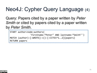 Neo4J: Cypher Query Language (4)
Query: Papers cited by a paper written by Peter
Smith or cited by papers cited by a paper written
by Peter Smith.
79
START author=node:authors(
'firstname:”Peter" AND lastname:”Smith"')
MATCH (author)-[:WROTE]->()-[:CITES*1..2](papers)
RETURN papers
 