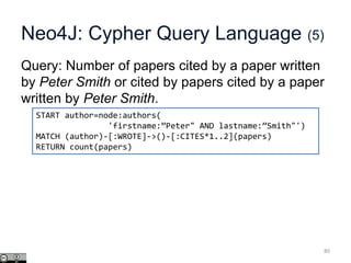 Neo4J: Cypher Query Language (5)
Query: Number of papers cited by a paper written
by Peter Smith or cited by papers cited by a paper
written by Peter Smith.
80
START author=node:authors(
'firstname:”Peter" AND lastname:”Smith"')
MATCH (author)-[:WROTE]->()-[:CITES*1..2](papers)
RETURN count(papers)
 