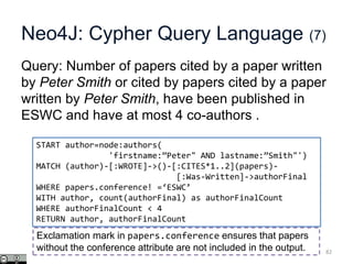 Neo4J: Cypher Query Language (7)
Query: Number of papers cited by a paper written
by Peter Smith or cited by papers cited by a paper
written by Peter Smith, have been published in
ESWC and have at most 4 co-authors .
82
START author=node:authors(
'firstname:”Peter" AND lastname:”Smith"')
MATCH (author)-[:WROTE]->()-[:CITES*1..2](papers)-
[:Was-Written]->authorFinal
WHERE papers.conference! =‘ESWC’
WITH author, count(authorFinal) as authorFinalCount
WHERE authorFinalCount < 4
RETURN author, authorFinalCount
Exclamation mark in papers.conference ensures that papers
without the conference attribute are not included in the output.
 