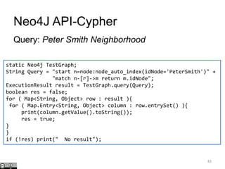 Neo4J API-Cypher
Query: Peter Smith Neighborhood
83
static Neo4j TestGraph;
String Query = "start n=node:node_auto_index(idNode='PeterSmith')" +
"match n-[r]->m return m.idNode";
ExecutionResult result = TestGraph.query(Query);
boolean res = false;
for ( Map<String, Object> row : result ){
for ( Map.Entry<String, Object> column : row.entrySet() ){
print(column.getValue().toString());
res = true;
}
}
if (!res) print(" No result");
 