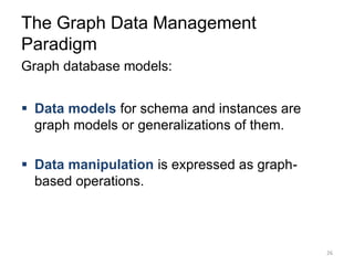 The Graph Data Management
Paradigm
Graph database models:
 Data models for schema and instances are
graph models or generalizations of them.
 Data manipulation is expressed as graph-
based operations.
26
 