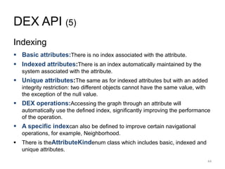 DEX API (5)
Indexing
 Basic attributes:There is no index associated with the attribute.
 Indexed attributes:There is an index automatically maintained by the
system associated with the attribute.
 Unique attributes:The same as for indexed attributes but with an added
integrity restriction: two different objects cannot have the same value, with
the exception of the null value.
 DEX operations:Accessing the graph through an attribute will
automatically use the defined index, significantly improving the performance
of the operation.
 A specific indexcan also be defined to improve certain navigational
operations, for example, Neighborhood.
 There is theAttributeKindenum class which includes basic, indexed and
unique attributes.
44
 