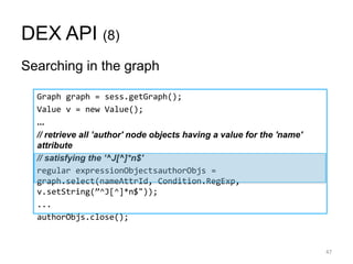 DEX API (8)
Searching in the graph
47
Graph graph = sess.getGraph();
Value v = new Value();
...
// retrieve all ’author' node objects having a value for the 'name'
attribute
// satisfying the ’^J[^]*n$'
regular expressionObjectsauthorObjs =
graph.select(nameAttrId, Condition.RegExp,
v.setString(‛^J[^]*n$"));
...
authorObjs.close();
 