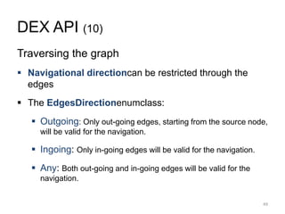 DEX API (10)
Traversing the graph
 Navigational directioncan be restricted through the
edges
 The EdgesDirectionenumclass:
 Outgoing: Only out-going edges, starting from the source node,
will be valid for the navigation.
 Ingoing: Only in-going edges will be valid for the navigation.
 Any: Both out-going and in-going edges will be valid for the
navigation.
49
 