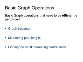 Basic Graph Operations
Basic Graph operations that need to be efficiently
performed:
 Graph traversal.
 Measuring path length.
 Finding the most interesting central node.
5
 
