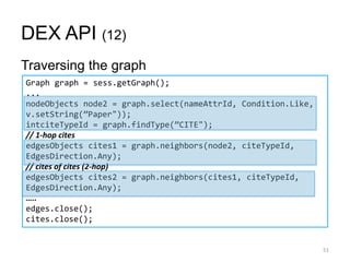 DEX API (12)
Traversing the graph
51
Graph graph = sess.getGraph();
...
nodeObjects node2 = graph.select(nameAttrId, Condition.Like,
v.setString(‛Paper"));
intciteTypeId = graph.findType(‛CITE");
// 1-hop cites
edgesObjects cites1 = graph.neighbors(node2, citeTypeId,
EdgesDirection.Any);
// cites of cites (2-hop)
edgesObjects cites2 = graph.neighbors(cites1, citeTypeId,
EdgesDirection.Any);
…..
edges.close();
cites.close();
 