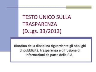 TESTO UNICO SULLA
TRASPARENZA
(D.Lgs. 33/2013)
Riordino della disciplina riguardante gli obblighi
di pubblicità, trasparenza e diffusione di
informazioni da parte delle P.A.
 