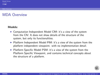 Model Driven




MDA Overview



MDA Overview


        Models:
               Computation Independent Model CIM: it’s a view of the system
               from the CIV. It does not show details of the structure of the
               system, but only its functionalities.
               Platform Independent Model PIM: it’s a view of the system from the
               platform independent viewpoint. with no implementation detail.
               Platform Speciﬁc Model PSM: it’s a view of the system from the
               Platform Speciﬁc Viewpoint, and contains technical concepts about
               the structure of a platform.




MODEL                                Argomenti Avanzati di Ingegneria del Software - Politecnico di Milano http://www.polimi.it
 