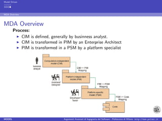 Model Driven




MDA Overview



MDA Overview
        Process:
            CIM is deﬁned, generally by businness analyst.
            CIM is transformed in PIM by an Enterprise Architect
            PIM is transformed in a PSM by a platform specialist




MODEL                             Argomenti Avanzati di Ingegneria del Software - Politecnico di Milano http://www.polimi.it
 