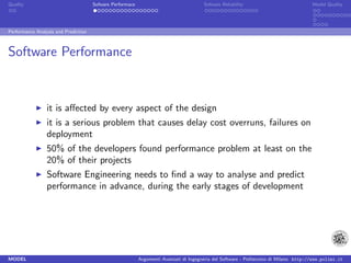 Quality                               Sofware Performace                               Sofware Reliability                             Model Quality




Performance Analysis and Prediction



Software Performance


                 it is aﬀected by every aspect of the design
                 it is a serious problem that causes delay cost overruns, failures on
                 deployment
                 50% of the developers found performance problem at least on the
                 20% of their projects
                 Software Engineering needs to ﬁnd a way to analyse and predict
                 performance in advance, during the early stages of development




MODEL                                                      Argomenti Avanzati di Ingegneria del Software - Politecnico di Milano http://www.polimi.it
 