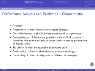 Quality                               Sofware Performace                               Sofware Reliability                             Model Quality




Performance Analysis and Prediction



Performance Analysis and Prediction - Characteristic


                 Accuracy
                 Adaptability: it must tolerate architecture changes
                 Cost eﬀectiveness: it should be less expensive than a prototype
                 Compositionary: Software has generally a hierarchical structure, it
                 should be able to use analysis on lower layers to predict performance
                 on higher layers
                 Scalability: it must be adaptable to software grain
                 Analizability: it have to show ﬂows in architecture design
                 Universality: it must be adaptable to diﬀerent technologies




MODEL                                                      Argomenti Avanzati di Ingegneria del Software - Politecnico di Milano http://www.polimi.it
 