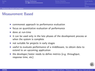 Quality                               Sofware Performace                               Sofware Reliability                             Model Quality




Performance Analysis and Prediction



Measurement Based

                 commonest approach to performance evaluation
                 focus on quantitative evaluation of performance
                 done at run-time
                 it can be used only in the late phases of the development process or
                 when the system is complete
                 not suitable for projects in early stages
                 useful to evaluate performance of a middleware, to obtain data to
                 extend to an upcoming application
                 the developer/tester needs to deﬁne metrics (e.g, throughput,
                 response time, etc)



MODEL                                                      Argomenti Avanzati di Ingegneria del Software - Politecnico di Milano http://www.polimi.it
 