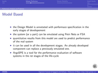 Quality                               Sofware Performace                               Sofware Reliability                             Model Quality




Performance Analysis and Prediction



Model Based


                 the Design Model is annotated with performace speciﬁcation in the
                 early stages of developement
                 the system (or a part) can be emulated using Petri Nets or FSA
                 quantitative results from this model are used to predict performance
                 of the real system
                 it can be used in all the development stages. An already developed
                 component can replace a previously emulated one.
                 ArgoSPE is a tool for the performance evaluation of software
                 systems in the rst stages of the life-cycle




MODEL                                                      Argomenti Avanzati di Ingegneria del Software - Politecnico di Milano http://www.polimi.it
 