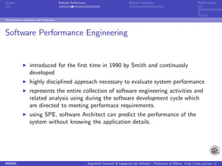 Quality                               Sofware Performace                               Sofware Reliability                             Model Quality




Performance Analysis and Prediction



Software Performance Engineering


                 introduced for the ﬁrst time in 1990 by Smith and continuosly
                 developed
                 highly disciplined approach necessary to evaluate system performance
                 represents the entire collection of software engineering activities and
                 related analysis using during the software development cycle which
                 are directed to meeting performace requirements.
                 using SPE, software Architect can predict the performance of the
                 system without knowing the application details.




MODEL                                                      Argomenti Avanzati di Ingegneria del Software - Politecnico di Milano http://www.polimi.it
 