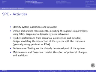 Quality                               Sofware Performace                               Sofware Reliability                             Model Quality




Performance Analysis and Prediction



SPE - Activities


                 Identify system operations and resources
                 Deﬁne and analize requirements, including throughput requirements,
                 using UML diagrams to describe system behaviours
                 Predict performance from scenarios, architecture and detailed
                 design, modeling the interaction of the system with the resources
                 (generally using petri-net or FSA)
                 Performance Testing on the already developed part of the system
                 Maintenance and Evolution: predict the eﬀect of potential changes
                 and additions




MODEL                                                      Argomenti Avanzati di Ingegneria del Software - Politecnico di Milano http://www.polimi.it
 