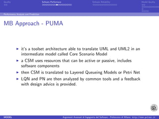 Quality                               Sofware Performace                               Sofware Reliability                             Model Quality




Performance Analysis and Prediction



MB Approach - PUMA


                 it’s a toolset architecture able to translate UML and UML2 in an
                 intermediate model called Core Scenario Model
                 a CSM uses resources that can be active or passive, includes
                 software components
                 then CSM is translated to Layered Queueing Models or Petri Net
                 LQN and PN are then analyzed by common tools and a feedback
                 with design advice is provided.




MODEL                                                      Argomenti Avanzati di Ingegneria del Software - Politecnico di Milano http://www.polimi.it
 
