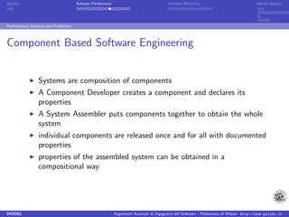 Quality                               Sofware Performace                               Sofware Reliability                             Model Quality




Performance Analysis and Prediction



Component Based Software Engineering


                 Systems are composition of components
                 A Component Developer creates a component and declares its
                 properties
                 A System Assembler puts components together to obtain the whole
                 system
                 individual components are released once and for all with documented
                 properties
                 properties of the assembled system can be obtained in a
                 compositional way




MODEL                                                      Argomenti Avanzati di Ingegneria del Software - Politecnico di Milano http://www.polimi.it
 