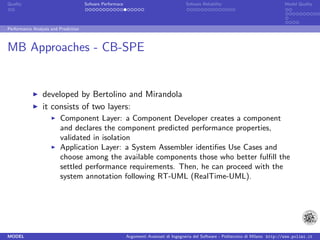 Quality                               Sofware Performace                               Sofware Reliability                             Model Quality




Performance Analysis and Prediction



MB Approaches - CB-SPE


                 developed by Bertolino and Mirandola
                 it consists of two layers:
                         Component Layer: a Component Developer creates a component
                         and declares the component predicted performance properties,
                         validated in isolation
                         Application Layer: a System Assembler identiﬁes Use Cases and
                         choose among the available components those who better fulﬁll the
                         settled performance requirements. Then, he can proceed with the
                         system annotation following RT-UML (RealTime-UML).




MODEL                                                      Argomenti Avanzati di Ingegneria del Software - Politecnico di Milano http://www.polimi.it
 