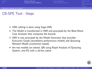 Quality                               Sofware Performace                               Sofware Reliability                             Model Quality




Performance Analysis and Prediction



CB-SPE Tool - Steps


                 UML editing is done using Argo-UML
                 The Model is transformed in XMI and processed by the Best-Worst
                 Case Analyzer that computes the bounds
                 XMI is now processed by the Model Generator that provides
                 Execution Graph (standalone performance model) and Queueing
                 Network Model (contention based)
                 the two models are solved; QN using Rapid Analysis of Queueing
                 System, and EG with a ad-hoc solver




MODEL                                                      Argomenti Avanzati di Ingegneria del Software - Politecnico di Milano http://www.polimi.it
 