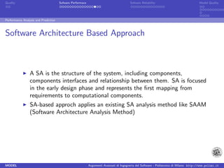 Quality                               Sofware Performace                               Sofware Reliability                             Model Quality




Performance Analysis and Prediction



Software Architecture Based Approach



                 A SA is the structure of the system, including components,
                 components interfaces and relationship between them. SA is focused
                 in the early design phase and represents the ﬁrst mapping from
                 requirements to computational components.
                 SA-based approch applies an existing SA analysis method like SAAM
                 (Software Architecture Analysis Method)




MODEL                                                      Argomenti Avanzati di Ingegneria del Software - Politecnico di Milano http://www.polimi.it
 