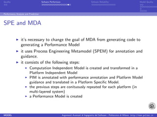 Quality                               Sofware Performace                               Sofware Reliability                             Model Quality




Performance Analysis and Prediction



SPE and MDA

                 it’s necessary to change the goal of MDA from generating code to
                 generating a Performance Model
                 it uses Process Engineering Metamodel (SPEM) for annotation and
                 guidance.
                 it consists of the following steps:
                         Computation Independent Model is created and transformed in a
                         Platform Independent Model
                         PIM is annotated with performance annotation and Platform Model
                         guidance and translated in a Platform Speciﬁc Model.
                         the previous steps are conituously repeated for each platform (in
                         multi-layered system)
                         a Performance Model is created



MODEL                                                      Argomenti Avanzati di Ingegneria del Software - Politecnico di Milano http://www.polimi.it
 