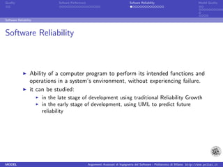 Quality                       Sofware Performace                               Sofware Reliability                             Model Quality




Software Reliability



Software Reliability



                  Ability of a computer program to perform its intended functions and
                  operations in a system’s environment, without experiencing failure.
                  it can be studied:
                       in the late stage of development using traditional Reliability Growth
                       in the early stage of development, using UML to predict future
                       reliability




MODEL                                              Argomenti Avanzati di Ingegneria del Software - Politecnico di Milano http://www.polimi.it
 