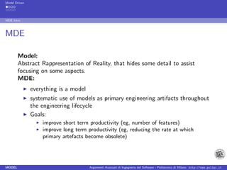 Model Driven




MDE Intro



MDE

        Model:
        Abstract Rappresentation of Reality, that hides some detail to assist
        focusing on some aspects.
        MDE:
               everything is a model
               systematic use of models as primary engineering artifacts throughout
               the engineering lifecycle
               Goals:
                   improve short term productivity (eg, number of features)
                   improve long term productivity (eg, reducing the rate at which
                   primary artefacts become obsolete)




MODEL                                  Argomenti Avanzati di Ingegneria del Software - Politecnico di Milano http://www.polimi.it
 