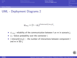 Quality                       Sofware Performace                               Sofware Reliability                             Model Quality




Software Reliability



UML - Deployment Diagrams 2




                  ψl,m,j : reliability of the communication between l an m in scenario j.
                  ψi : failure probability over the connector i.
                  | interact(l,m,j) | : the number of interactions between component l
                  and m in SD j




MODEL                                              Argomenti Avanzati di Ingegneria del Software - Politecnico di Milano http://www.polimi.it
 