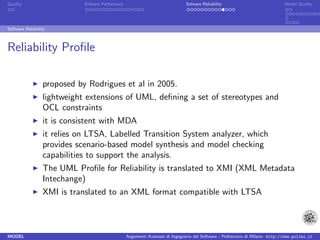 Quality                      Sofware Performace                               Sofware Reliability                             Model Quality




Software Reliability



Reliability Proﬁle

                  proposed by Rodrigues et al in 2005.
                  lightweight extensions of UML, deﬁning a set of stereotypes and
                  OCL constraints
                  it is consistent with MDA
                  it relies on LTSA, Labelled Transition System analyzer, which
                  provides scenario-based model synthesis and model checking
                  capabilities to support the analysis.
                  The UML Proﬁle for Reliability is translated to XMI (XML Metadata
                  Intechange)
                  XMI is translated to an XML format compatible with LTSA



MODEL                                             Argomenti Avanzati di Ingegneria del Software - Politecnico di Milano http://www.polimi.it
 
