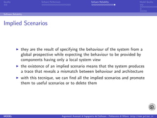 Quality                      Sofware Performace                               Sofware Reliability                             Model Quality




Software Reliability



Implied Scenarios



                  they are the result of specifying the behaviour of the system from a
                  global prospective while expecting the behaviour to be provided by
                  components having only a local system view
                  the existence of an implied scenario means that the system produces
                  a trace that reveals a mismatch between behaviour and architecture
                  with this tecnique, we can ﬁnd all the implied scenarios and promote
                  them to useful scenarios or to delete them




MODEL                                             Argomenti Avanzati di Ingegneria del Software - Politecnico di Milano http://www.polimi.it
 