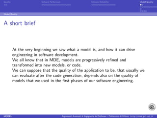 Quality                   Sofware Performace                               Sofware Reliability                             Model Quality




Model Quality



A short brief



          At the very beginning we saw what a model is, and how it can drive
          engineering in software development.
          We all know that in MDE, models are progressively reﬁned and
          transformed into new models, or code.
          We can suppose that the quality of the application to be, that usually we
          can evaluate after the code generation, depends also on the quality of
          models that we used in the ﬁrst phases of our software engineering.




MODEL                                          Argomenti Avanzati di Ingegneria del Software - Politecnico di Milano http://www.polimi.it
 