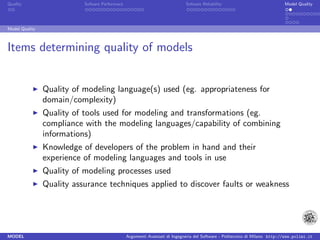 Quality                    Sofware Performace                               Sofware Reliability                             Model Quality




Model Quality



Items determining quality of models


                Quality of modeling language(s) used (eg. appropriateness for
                domain/complexity)
                Quality of tools used for modeling and transformations (eg.
                compliance with the modeling languages/capability of combining
                informations)
                Knowledge of developers of the problem in hand and their
                experience of modeling languages and tools in use
                Quality of modeling processes used
                Quality assurance techniques applied to discover faults or weakness




MODEL                                           Argomenti Avanzati di Ingegneria del Software - Politecnico di Milano http://www.polimi.it
 