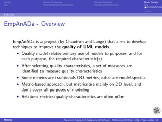 Quality                  Sofware Performace                               Sofware Reliability                             Model Quality




Empanada



EmpAnADa - Overview

          EmpAnADa is a project (by Chaudron and Lange) that aims to develop
          techniques to improve the quality of UML models.
              Quality model relates primary use of models to purposes, and for
              each purpose, the required characteristic(s)
              After selecting quality characteristics, a set of measures are
              identiﬁed to measure quality characteristics
              Some metrics are traditionals OO metrics, other are model-speciﬁc
              Metric-based approach, but metrics are mainly on DD level, and
              don’t cover all purposes of modeling
              Relations metrics/quality-characteristics are often m2m




MODEL                                         Argomenti Avanzati di Ingegneria del Software - Politecnico di Milano http://www.polimi.it
 