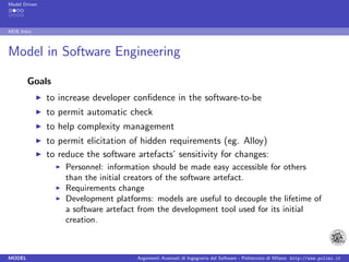 Model Driven




MDE Intro



Model in Software Engineering

        Goals
               to increase developer conﬁdence in the software-to-be
               to permit automatic check
               to help complexity management
               to permit elicitation of hidden requirements (eg. Alloy)
               to reduce the software artefacts’ sensitivity for changes:
                   Personnel: information should be made easy accessible for others
                   than the initial creators of the software artefact.
                   Requirements change
                   Development platforms: models are useful to decouple the lifetime of
                   a software artefact from the development tool used for its initial
                   creation.



MODEL                                 Argomenti Avanzati di Ingegneria del Software - Politecnico di Milano http://www.polimi.it
 