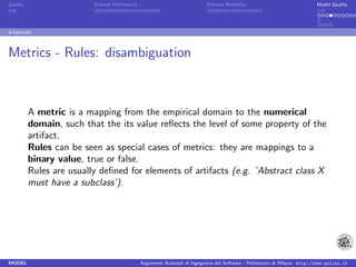 Quality                   Sofware Performace                               Sofware Reliability                             Model Quality




Empanada



Metrics - Rules: disambiguation



          A metric is a mapping from the empirical domain to the numerical
          domain, such that the its value reﬂects the level of some property of the
          artifact.
          Rules can be seen as special cases of metrics: they are mappings to a
          binary value, true or false.
          Rules are usually deﬁned for elements of artifacts (e.g. ’Abstract class X
          must have a subclass’).




MODEL                                          Argomenti Avanzati di Ingegneria del Software - Politecnico di Milano http://www.polimi.it
 