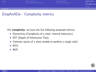 Quality                  Sofware Performace                               Sofware Reliability                             Model Quality




Empanada



EmpAnADa - Complexity metrics



          For complexity, we have the ﬁve following proposed metrics:
              Dynamicity (Complexity of a class’ internal behaviour)
              DIT (Depth of Inheritance Tree)
              Cohesion (parts of a class needed to perform a single task)
              NCU
              NUC




MODEL                                         Argomenti Avanzati di Ingegneria del Software - Politecnico di Milano http://www.polimi.it
 