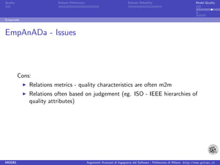 Quality                  Sofware Performace                               Sofware Reliability                             Model Quality




Empanada



EmpAnADa - Issues



          Cons:
              Relations metrics - quality characteristics are often m2m
              Relations often based on judgement (eg. ISO - IEEE hierarchies of
              quality attributes)




MODEL                                         Argomenti Avanzati di Ingegneria del Software - Politecnico di Milano http://www.polimi.it
 